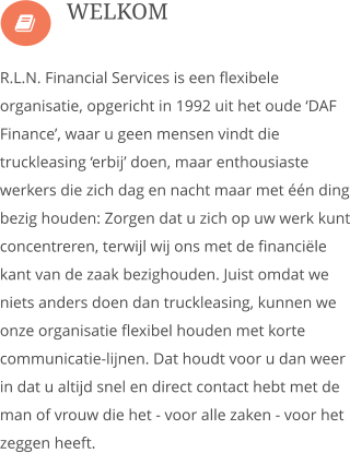  R.L.N. Financial Services is een flexibele organisatie, opgericht in 1992 uit het oude �DAF Finance�, waar u geen mensen vindt die truckleasing �erbij� doen, maar enthousiaste werkers die zich dag en nacht maar met ��n ding bezig houden: Zorgen dat u zich op uw werk kunt concentreren, terwijl wij ons met de financi�le kant van de zaak bezighouden. Juist omdat we niets anders doen dan truckleasing, kunnen we onze organisatie flexibel houden met korte communicatie-lijnen. Dat houdt voor u dan weer in dat u altijd snel en direct contact hebt met de man of vrouw die het - voor alle zaken - voor het zeggen heeft.  WELKOM